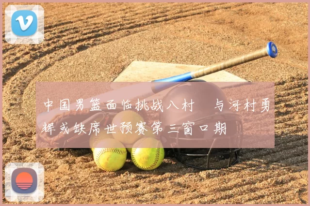 中国男篮面临挑战八村塁与河村勇辉或缺席世预赛第三窗口期