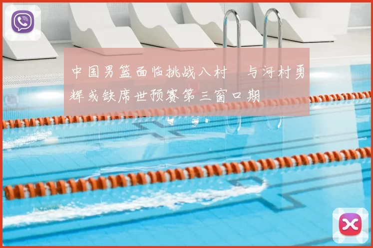 中国男篮面临挑战八村塁与河村勇辉或缺席世预赛第三窗口期