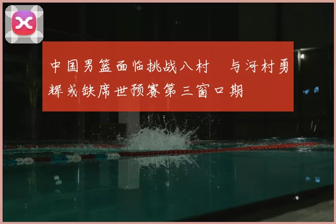中国男篮面临挑战八村塁与河村勇辉或缺席世预赛第三窗口期