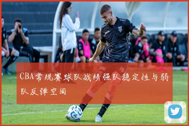 CBA常规赛球队战绩强队稳定性与弱队反弹空间