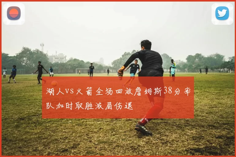 湖人vs火箭全场回放詹姆斯38分率队加时取胜浓眉伤退