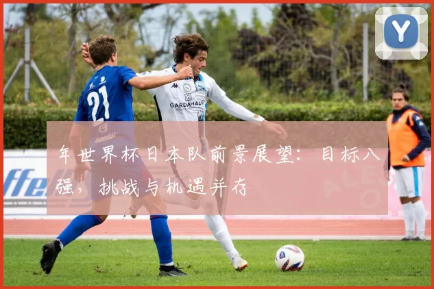 年世界杯日本队前景展望：目标八强，挑战与机遇并存