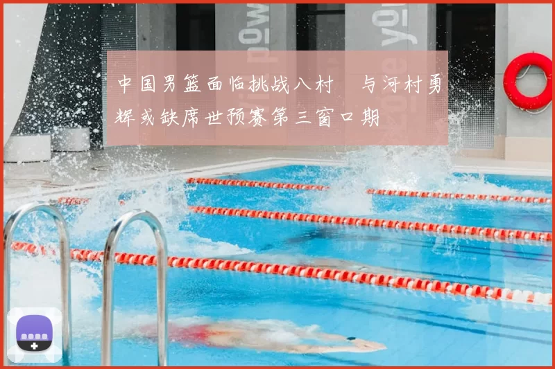 中国男篮面临挑战八村塁与河村勇辉或缺席世预赛第三窗口期