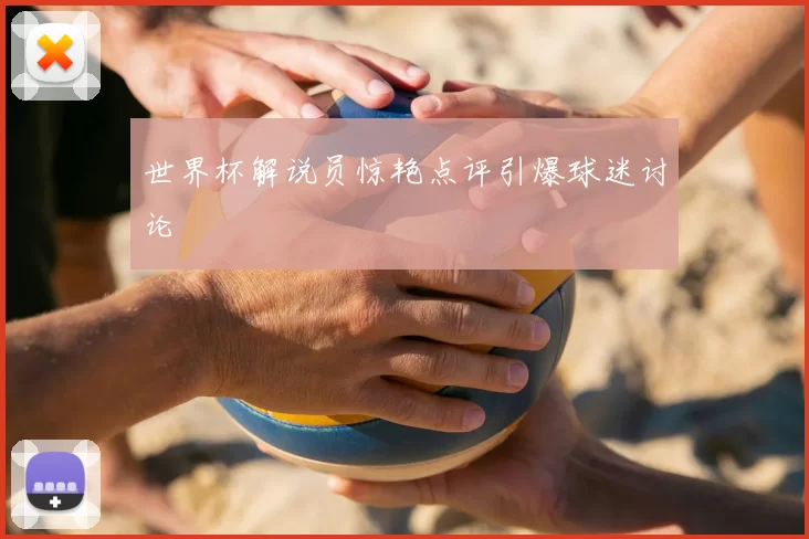 世界杯解说员惊艳点评引爆球迷讨论