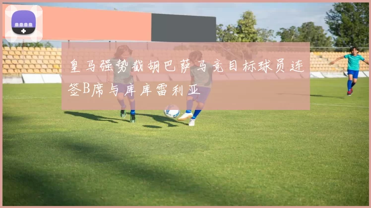 皇马强势截胡巴萨马竞目标球员连签B席与库库雷利亚