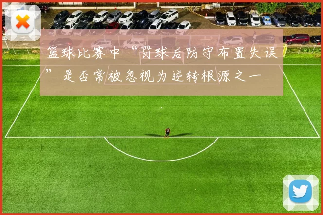 篮球比赛中“罚球后防守布置失误”是否常被忽视为逆转根源之一