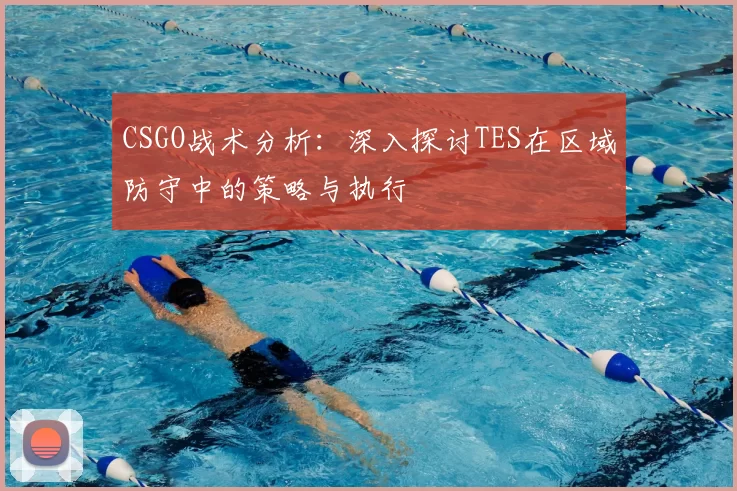 CSGO战术分析：深入探讨TES在区域防守中的策略与执行