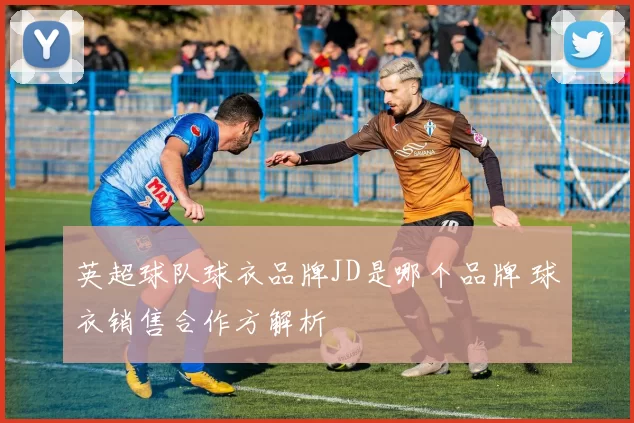 英超球队球衣品牌JD是哪个品牌 球衣销售合作方解析