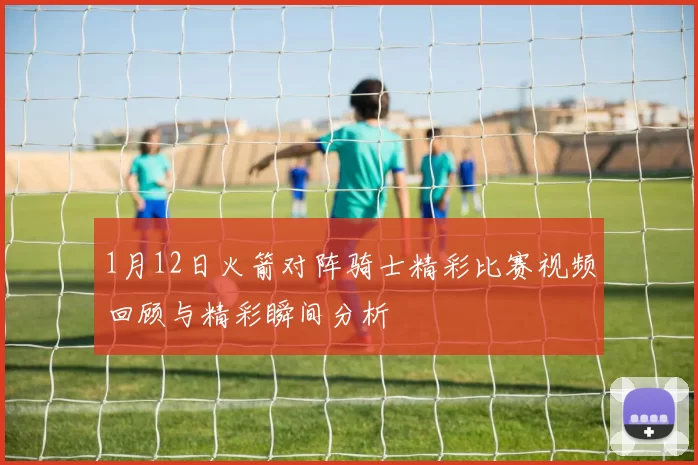 1月12日火箭对阵骑士精彩比赛视频回顾与精彩瞬间分析