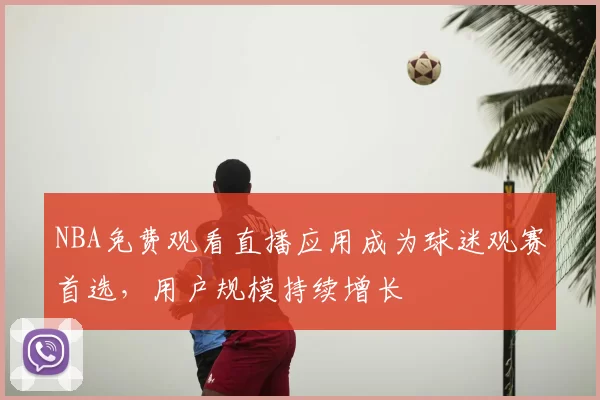 NBA免费观看直播应用成为球迷观赛首选,用户规模持续增长