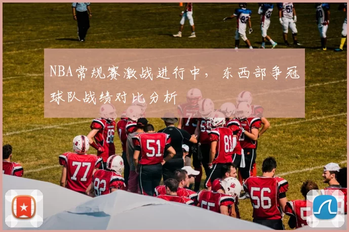NBA常规赛激战进行中,东西部争冠球队战绩对比分析