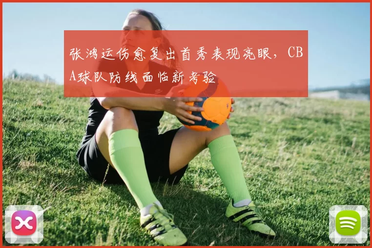 张鸿运伤愈复出首秀表现亮眼,CBA球队防线面临新考验