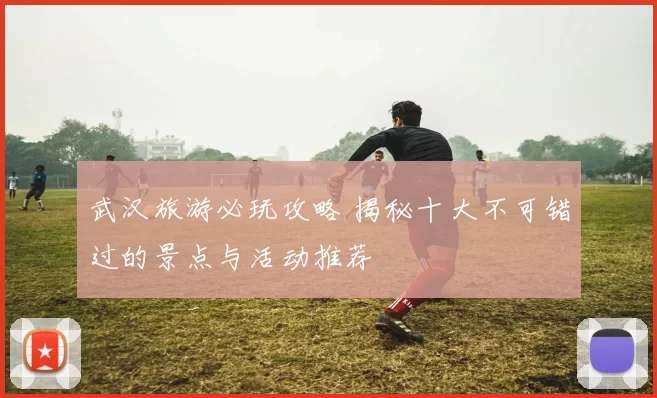 武汉旅游必玩攻略 揭秘十大不可错过的景点与活动推荐
