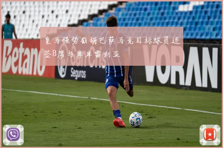 皇马强势截胡巴萨马竞目标球员连签B席与库库雷利亚