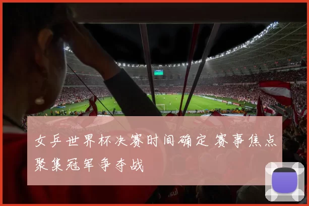 女乒世界杯决赛时间确定 赛事焦点聚集冠军争夺战