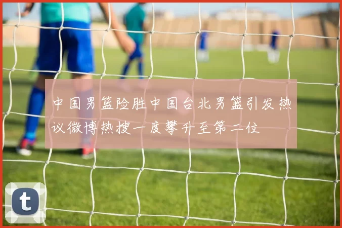 中国男篮险胜中国台北男篮引发热议微博热搜一度攀升至第二位