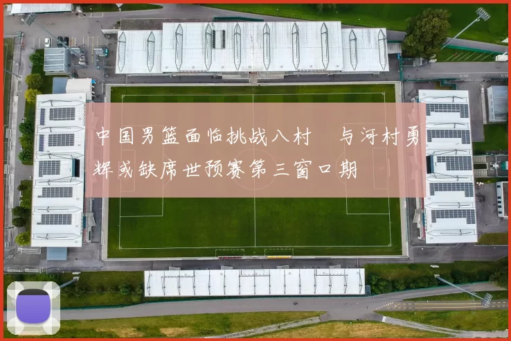 中国男篮面临挑战八村塁与河村勇辉或缺席世预赛第三窗口期