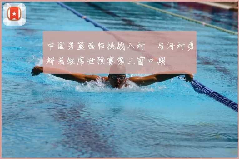 中国男篮面临挑战八村塁与河村勇辉或缺席世预赛第三窗口期