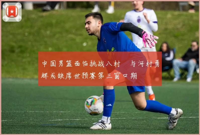 中国男篮面临挑战八村塁与河村勇辉或缺席世预赛第三窗口期