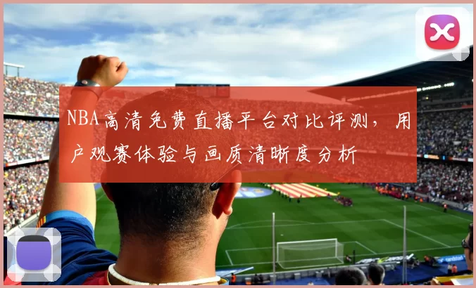 NBA高清免费直播平台对比评测，用户观赛体验与画质清晰度分析
