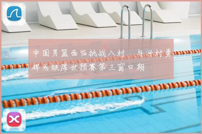 中国男篮面临挑战八村塁与河村勇辉或缺席世预赛第三窗口期