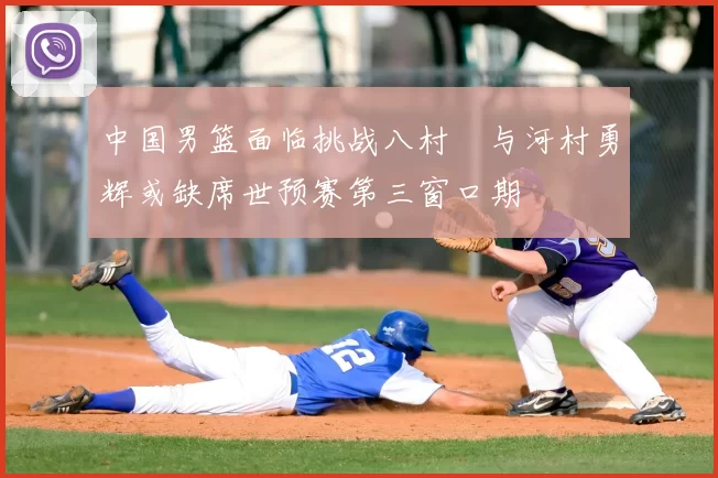 中国男篮面临挑战八村塁与河村勇辉或缺席世预赛第三窗口期