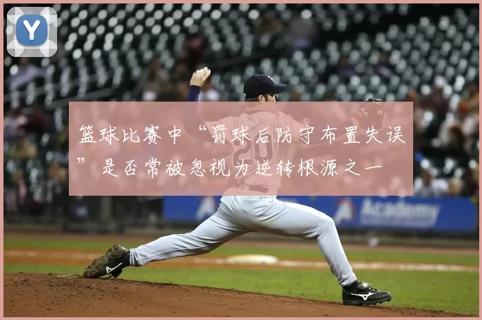 篮球比赛中“罚球后防守布置失误”是否常被忽视为逆转根源之一