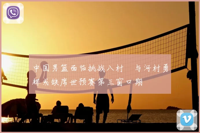 中国男篮面临挑战八村塁与河村勇辉或缺席世预赛第三窗口期