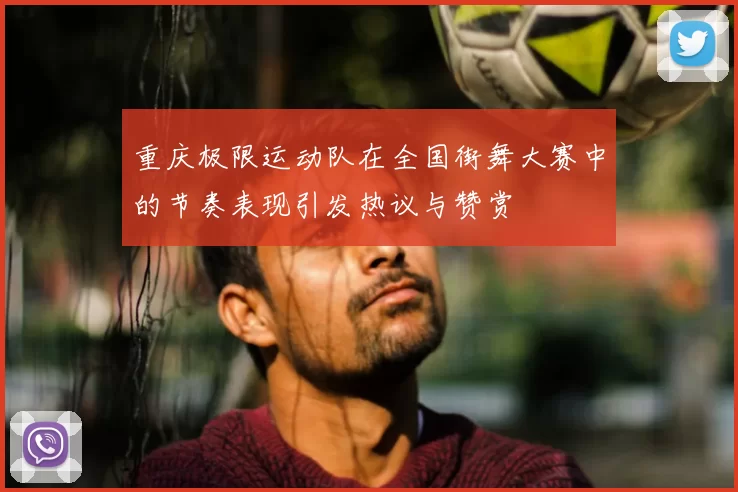 重庆极限运动队在全国街舞大赛中的节奏表现引发热议与赞赏