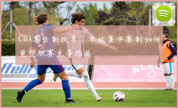 CBA赛会制改革:单城集中赛制如何重塑联赛竞争格局