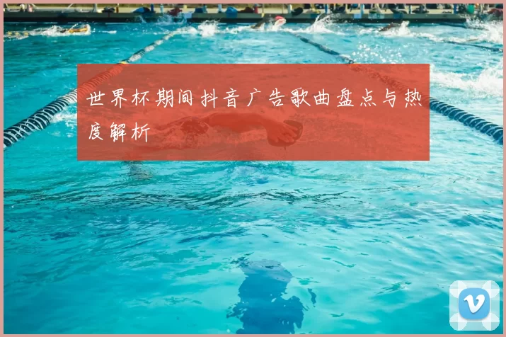 世界杯期间抖音广告歌曲盘点与热度解析