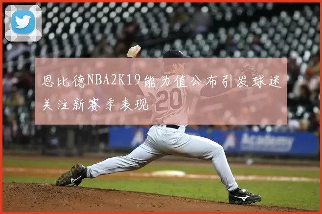 恩比德NBA2K19能力值公布引发球迷关注新赛季表现