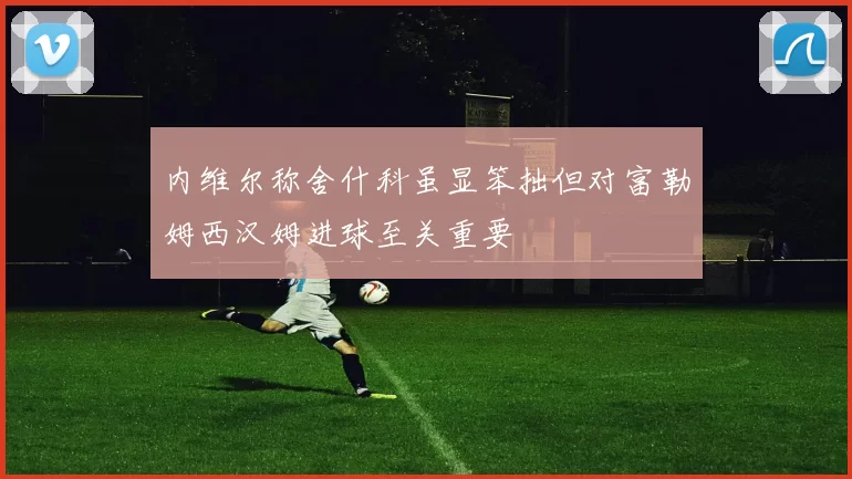 内维尔称舍什科虽显笨拙但对富勒姆西汉姆进球至关重要