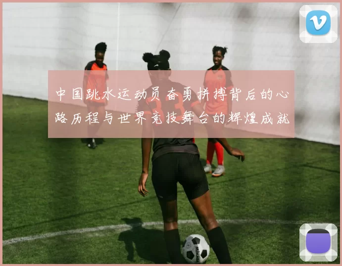 中国跳水运动员奋勇拼搏背后的心路历程与世界竞技舞台的辉煌成就