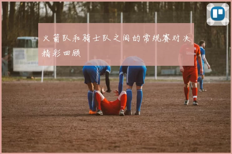 火箭队和骑士队之间的常规赛对决精彩回顾