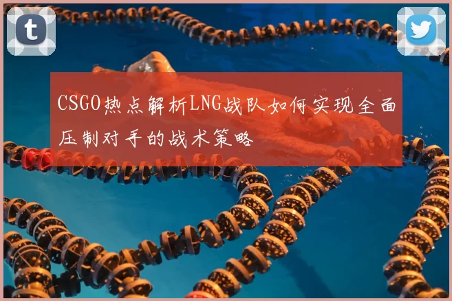 CSGO热点解析LNG战队如何实现全面压制对手的战术策略