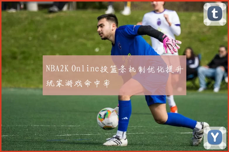 NBA2K Online投篮条机制优化提升玩家游戏命中率