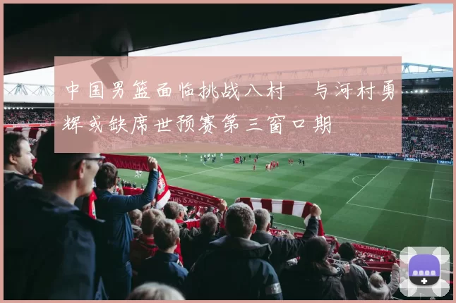 中国男篮面临挑战八村塁与河村勇辉或缺席世预赛第三窗口期