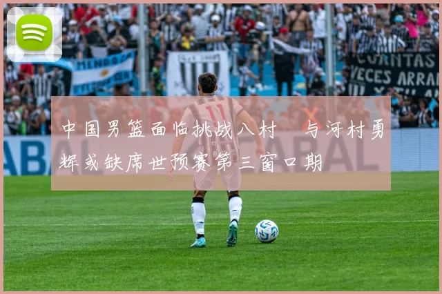 中国男篮面临挑战八村塁与河村勇辉或缺席世预赛第三窗口期
