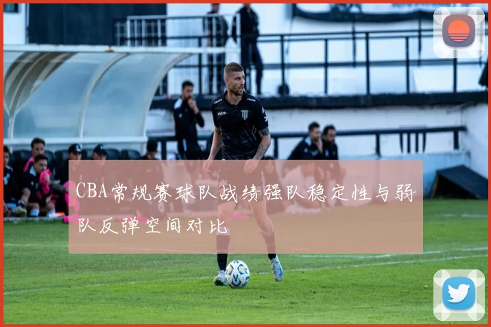 CBA常规赛球队战绩强队稳定性与弱队反弹空间对比
