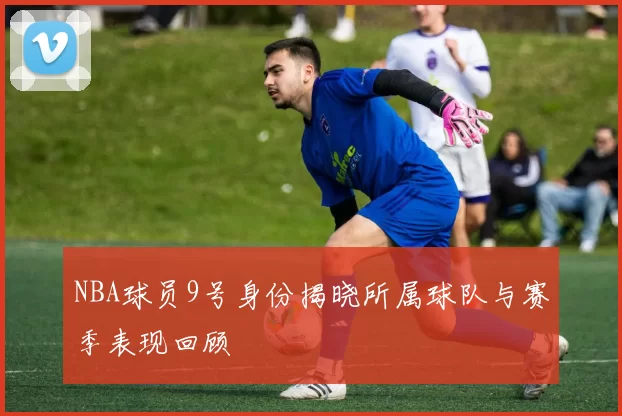 NBA球员9号身份揭晓所属球队与赛季表现回顾