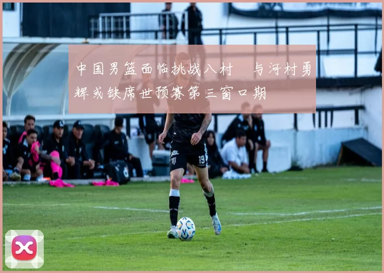 中国男篮面临挑战八村塁与河村勇辉或缺席世预赛第三窗口期