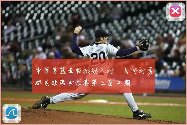 中国男篮面临挑战八村塁与河村勇辉或缺席世预赛第三窗口期