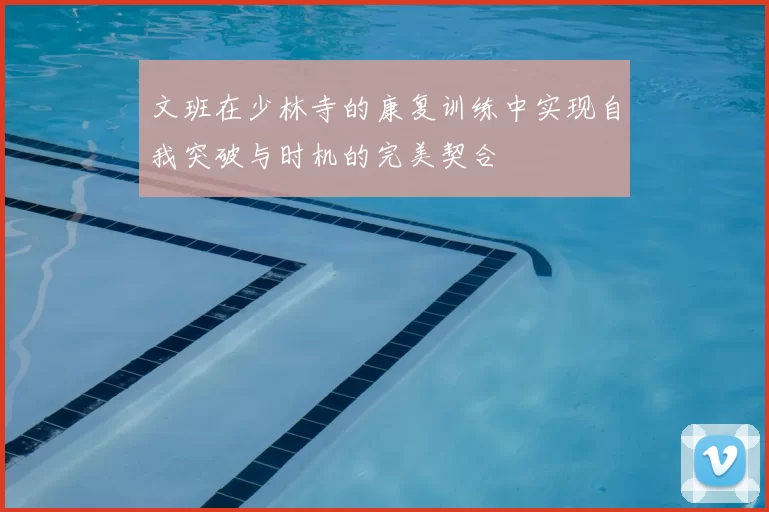 文班在少林寺的康复训练中实现自我突破与时机的完美契合