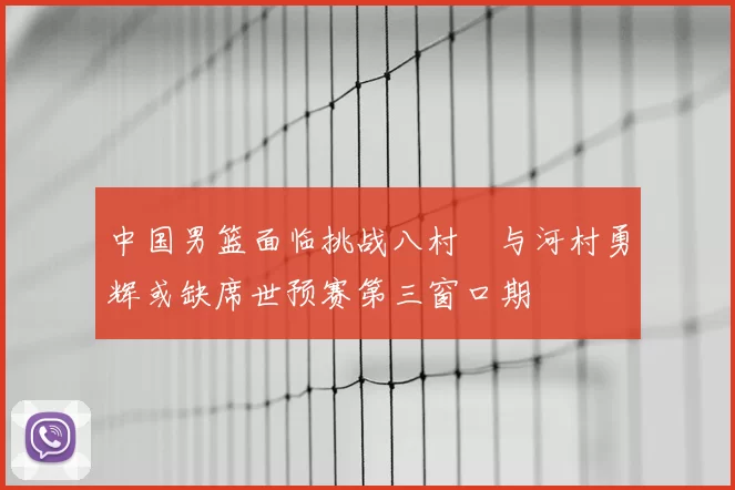 中国男篮面临挑战八村塁与河村勇辉或缺席世预赛第三窗口期