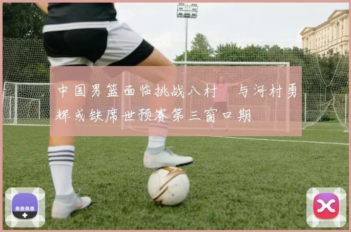 中国男篮面临挑战八村塁与河村勇辉或缺席世预赛第三窗口期