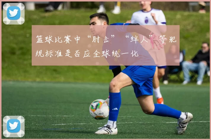 篮球比赛中“肘击”“绊人”等犯规标准是否应全球统一化