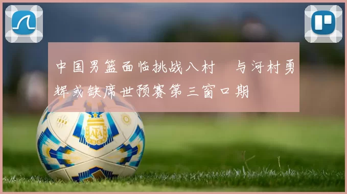 中国男篮面临挑战八村塁与河村勇辉或缺席世预赛第三窗口期