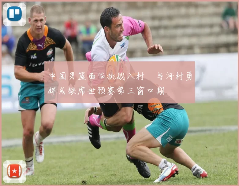 中国男篮面临挑战八村塁与河村勇辉或缺席世预赛第三窗口期