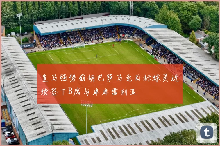 皇马强势截胡巴萨马竞目标球员连续签下B席与库库雷利亚